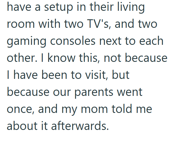 have a setup in their living room with two TV's, and two gaming consoles next to each other. I know this, not because I have been to visit, but because our parents went once, and my mom told me about it afterwards.
