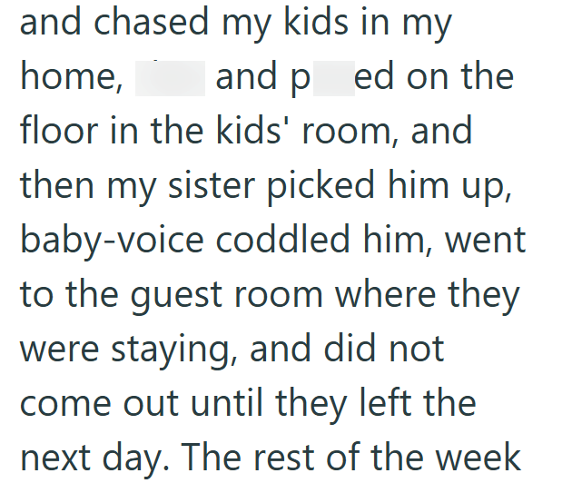 and chased my kids in my home, and ped on the floor in the kids' room, and then my sister picked him up, baby-voice coddled him, went to the guest room where they were staying, and did not come out until they left the next day. The rest of the week