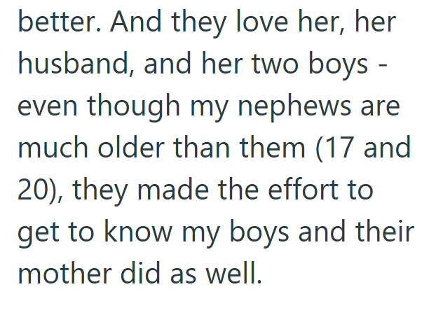 better. And they love her, her husband, and her two boys - even though my nephews are much older than them (17 and 20), they made the effort to get to know my boys and their mother did as well.