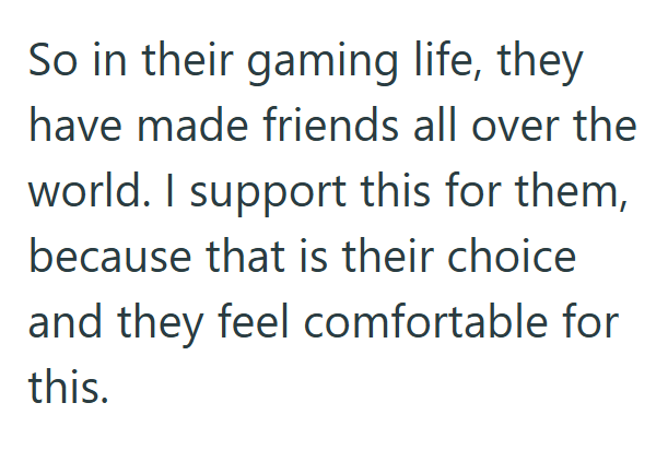 So in their gaming life, they have made friends all over the world. I support this for them, because that is their choice and they feel comfortable for this.