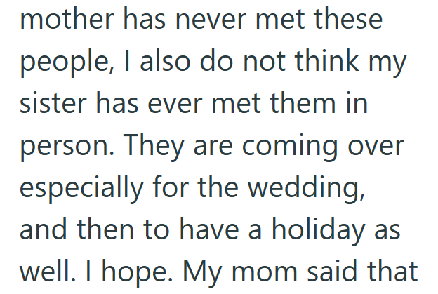 mother has never met these people, I also do not think my sister has ever met them in person. They are coming over especially for the wedding, and then to have a holiday as well. I hope. My mom said that
