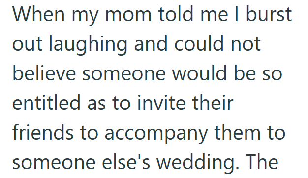 When my mom told me I burst out laughing and could not believe someone would be so entitled as to invite their friends to accompany them to someone else's wedding. The