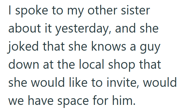 I spoke to my other sister about it yesterday, and she joked that she knows a guy down at the local shop that she would like to invite, would we have space for him.