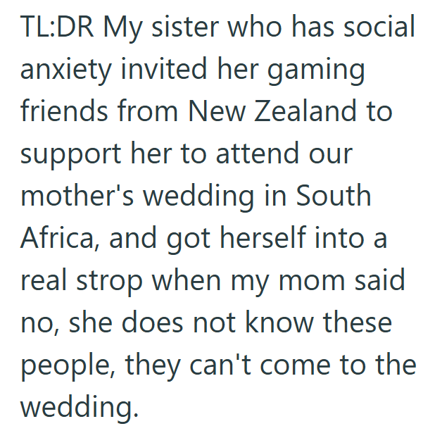 TL:DR My sister who has social anxiety invited her gaming friends from New Zealand to support her to attend our mother's wedding in South Africa, and got herself into a real strop when my mom said no, she does not know these people, they can't come to the wedding.