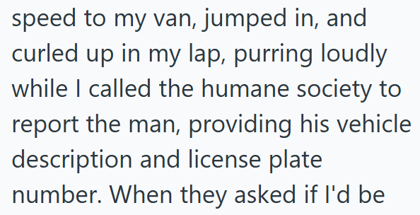 speed to my van, jumped in, and curled up in my lap, purring loudly while I called the humane society to report the man, providing his vehicle description and license plate number. When they asked if I'd be