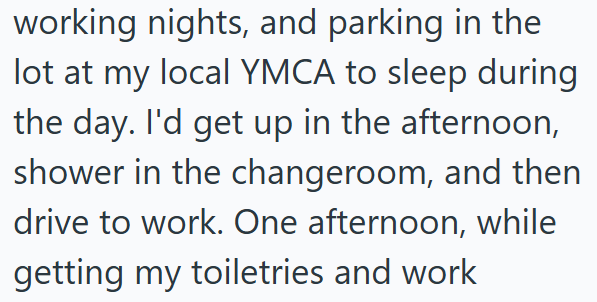 working nights, and parking in the lot at my local YMCA to sleep during the day. I'd get up in the afternoon, shower in the changeroom, and then drive to work. One afternoon, while getting my toiletries and work