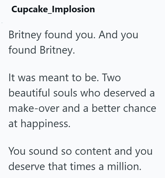 Cupcake_Implosion Britney found you. And you found Britney. It was meant to be. Two beautiful souls who deserved a make-over and a better chance at happiness. You sound so content and you deserve that times a million.