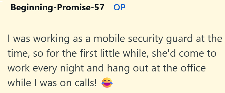 Beginning-Promise-57 OP I was working as a mobile security guard at the time, so for the first little while, she'd come to work every night and hang out at the office while I was on calls!