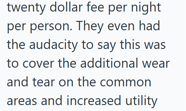 twenty dollar fee per night per person. They even had the audacity to say this was to cover the additional wear and tear on the common areas and increased utility