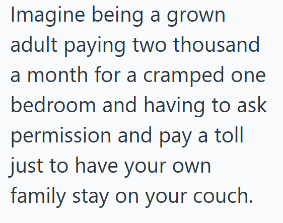 Imagine being a grown adult paying two thousand a month for a cramped one bedroom and having to ask permission and pay a toll just to have your own family stay on your couch.