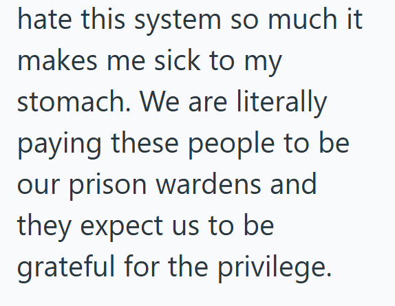 hate this system so much it makes me sick to my stomach. We are literally paying these people to be our prison wardens and they expect us to be grateful for the privilege.