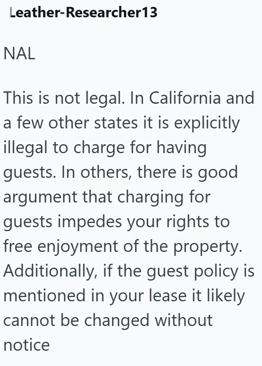 Leather-Researcher13 NAL This is not legal. In California and a few other states it is explicitly illegal to charge for having guests. In others, there is good argument that charging for guests impedes your rights to free enjoyment of the property. Additionally, if the guest policy is mentioned in your lease it likely cannot be changed without notice