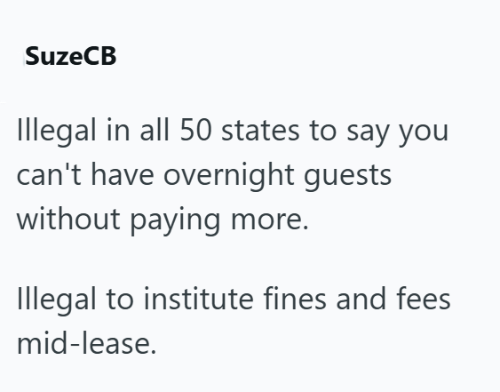 SuzeCB Illegal in all 50 states to say you can't have overnight guests without paying more. Illegal to institute fines and fees mid-lease.