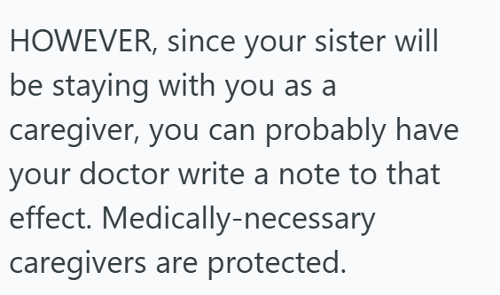 HOWEVER, since your sister will be staying with you as a caregiver, you can probably have your doctor write a note to that effect. Medically-necessary caregivers are protected.