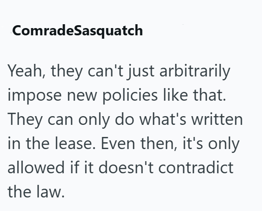 ComradeSasquatch Yeah, they can't just arbitrarily impose new policies like that. They can only do what's written in the lease. Even then, it's only allowed if it doesn't contradict the law.