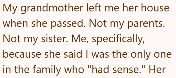 My grandmother left me her house when she passed. Not my parents. Not my sister. Me, specifically, because she said I was the only one in the family who "had sense." Her