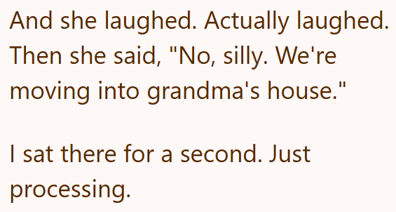 And she laughed. Actually laughed. Then she said, "No, silly. We're moving into grandma's house." I sat there for a second. Just processing.