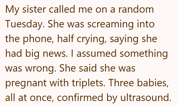 My sister called me on a random Tuesday. She was screaming into the phone, half crying, saying she had big news. I assumed something was wrong. She said she was pregnant with triplets. Three babies, all at once, confirmed by ultrasound.