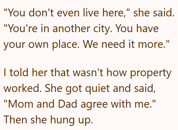 "You don't even live here," she said. "You're in another city. You have your own place. We need it more." I told her that wasn't how property worked. She got quiet and said, "Mom and Dad agree with me." Then she hung up.