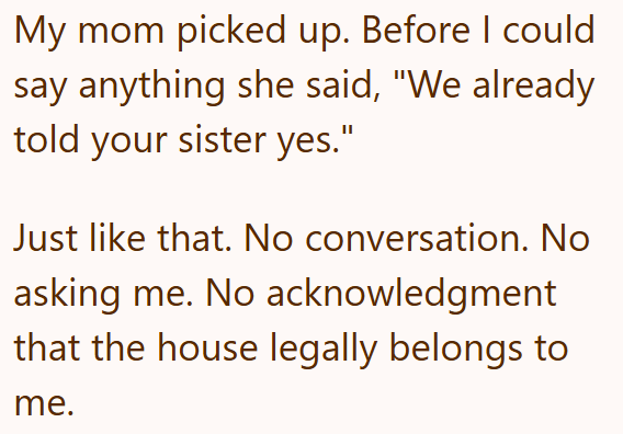 My mom picked up. Before I could say anything she said, "We already told your sister yes." Just like that. No conversation. No asking me. No acknowledgment that the house legally belongs to me.