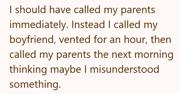 I should have called my parents immediately. Instead I called my boyfriend, vented for an hour, then called my parents the next morning thinking maybe I misunderstood something.