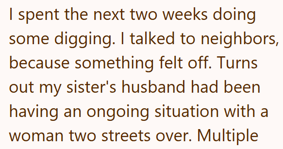 I spent the next two weeks doing some digging. I talked to neighbors, because something felt off. Turns out my sister's husband had been having an ongoing situation with a woman two streets over. Multiple