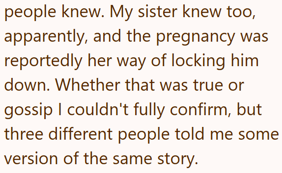 people knew. My sister knew too, apparently, and the pregnancy was reportedly her way of locking him down. Whether that was true or gossip I couldn't fully confirm, but three different people told me some version of the same story.