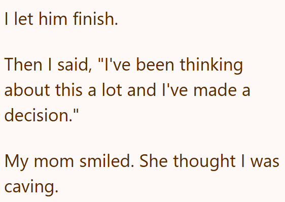 I let him finish. Then I said, "I've been thinking about this a lot and I've made a decision." My mom smiled. She thought I was caving.