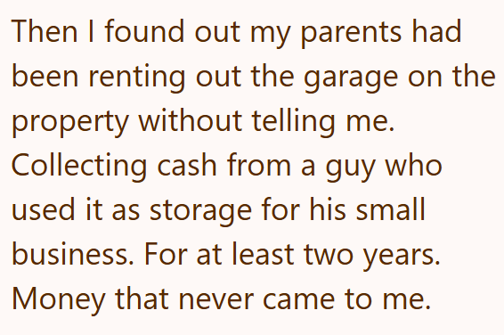 Then I found out my parents had been renting out the garage on the property without telling me. Collecting cash from a guy who used it as storage for his small business. For at least two years. Money that never came to me.