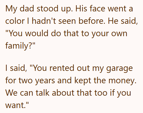 My dad stood up. His face went a color I hadn't seen before. He said, "You would do that to your own family?" I said, "You rented out my garage for two years and kept the money. We can talk about that too if you want."
