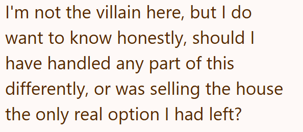 I'm not the villain here, but I do want to know honestly, should I have handled any part of this differently, or was selling the house the only real option I had left?