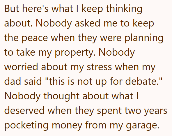 But here's what I keep thinking about. Nobody asked me to keep the peace when they were planning to take my property. Nobody worried about my stress when my dad said "this is not up for debate." Nobody thought about what I deserved when they spent two years pocketing money from my garage.