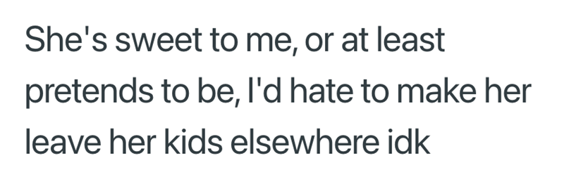 She's sweet to me, or at least pretends to be, I'd hate to make her leave her kids elsewhere idk
