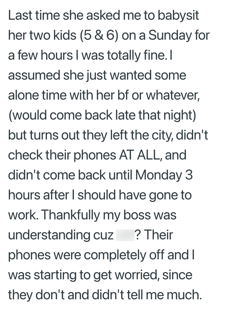 Last time she asked me to babysit her two kids (5 & 6) on a Sunday for a few hours I was totally fine. I assumed she just wanted some alone time with her bf or whatever, (would come back late that night) but turns out they left the city, didn't check their phones AT ALL, and didn't come back until Monday 3 hours after I should have gone to work. Thankfully my boss was understanding cuz ? Their phones were completely off and I was starting to get worried, since they don't and didn't tell me much.