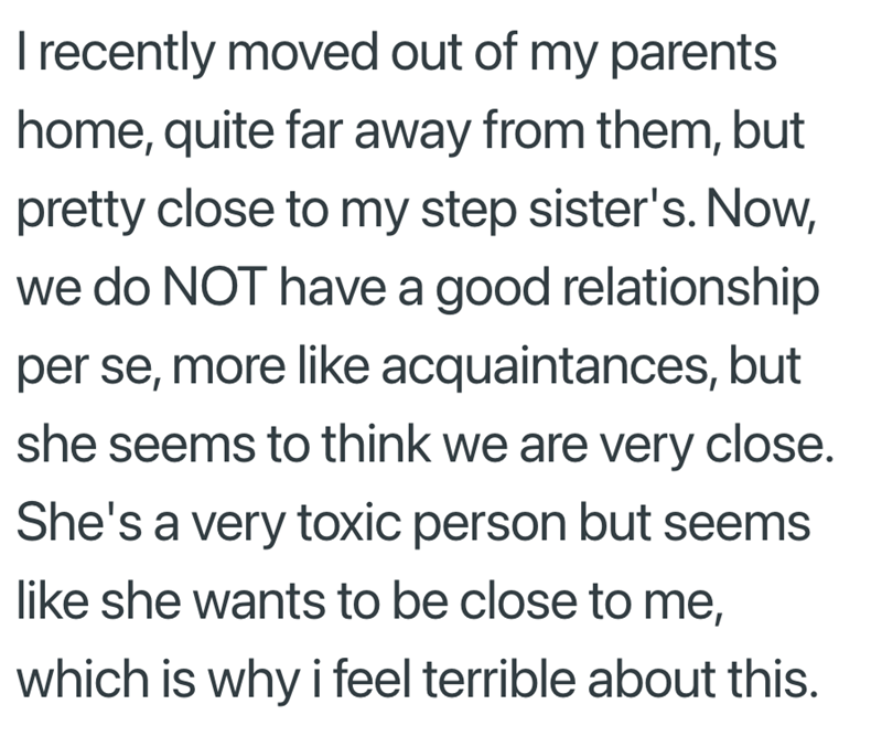 I recently moved out of my parents home, quite far away from them, but pretty close to my step sister's. Now, we do NOT have a good relationship per se, more like acquaintances, but she seems to think we are very close. She's a very toxic person but seems like she wants to be close to me, which is why i feel terrible about this.