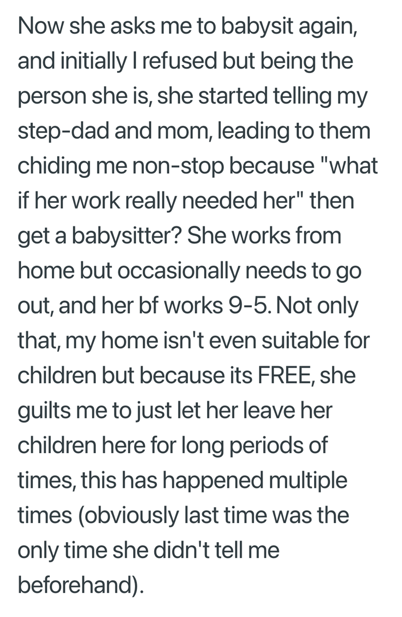 Now she asks me to babysit again, and initially I refused but being the person she is, she started telling my step-dad and mom, leading to them chiding me non-stop because "what if her work really needed her" then get a babysitter? She works from home but occasionally needs to go out, and her bf works 9-5. Not only that, my home isn't even suitable for children but because its FREE, she guilts me to just let her leave her children here for long periods of times, this has happened multiple times