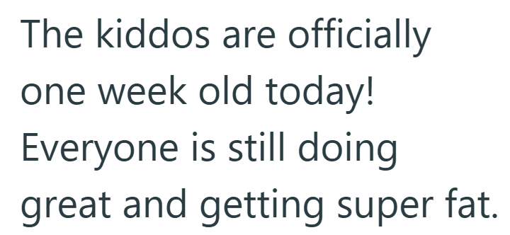 The kiddos are officially one week old today! Everyone is still doing great and getting super fat.