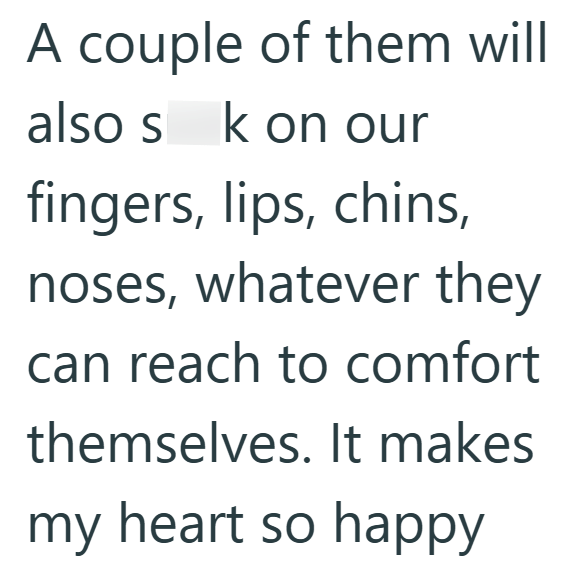 A couple of them will also s k on our fingers, lips, chins, noses, whatever they can reach to comfort themselves. It makes my heart so happy