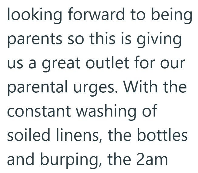 looking forward to being parents so this is giving us a great outlet for our parental urges. With the constant washing of soiled linens, the bottles and burping, the 2am