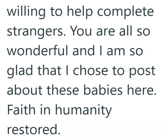 willing to help complete strangers. You are all so wonderful and I am so glad that I chose to post about these babies here. Faith in humanity restored.