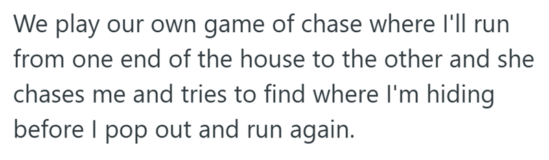 We play our own game of chase where I'll run from one end of the house to the other and she chases me and tries to find where I'm hiding before I pop out and run again.