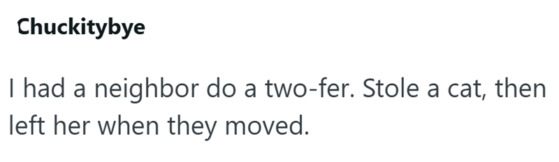 Chuckitybye I had a neighbor do a two-fer. Stole a cat, then left her when they moved.