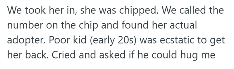 We took her in, she was chipped. We called the number on the chip and found her actual adopter. Poor kid (early 20s) was ecstatic to get her back. Cried and asked if he could hug me