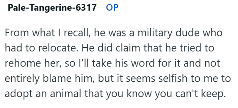 Pale-Tangerine-6317 OP From what I recall, he was a military dude who had to relocate. He did claim that he tried to rehome her, so I'll take his word for it and not entirely blame him, but it seems selfish to me to adopt an animal that you know you can't keep.