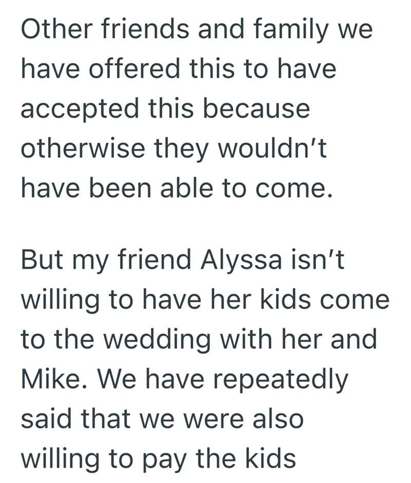 Other friends and family we have offered this to have accepted this because otherwise they wouldn't have been able to come. But my friend Alyssa isn't willing to have her kids come to the wedding with her and Mike. We have repeatedly said that we were also willing to pay the kids