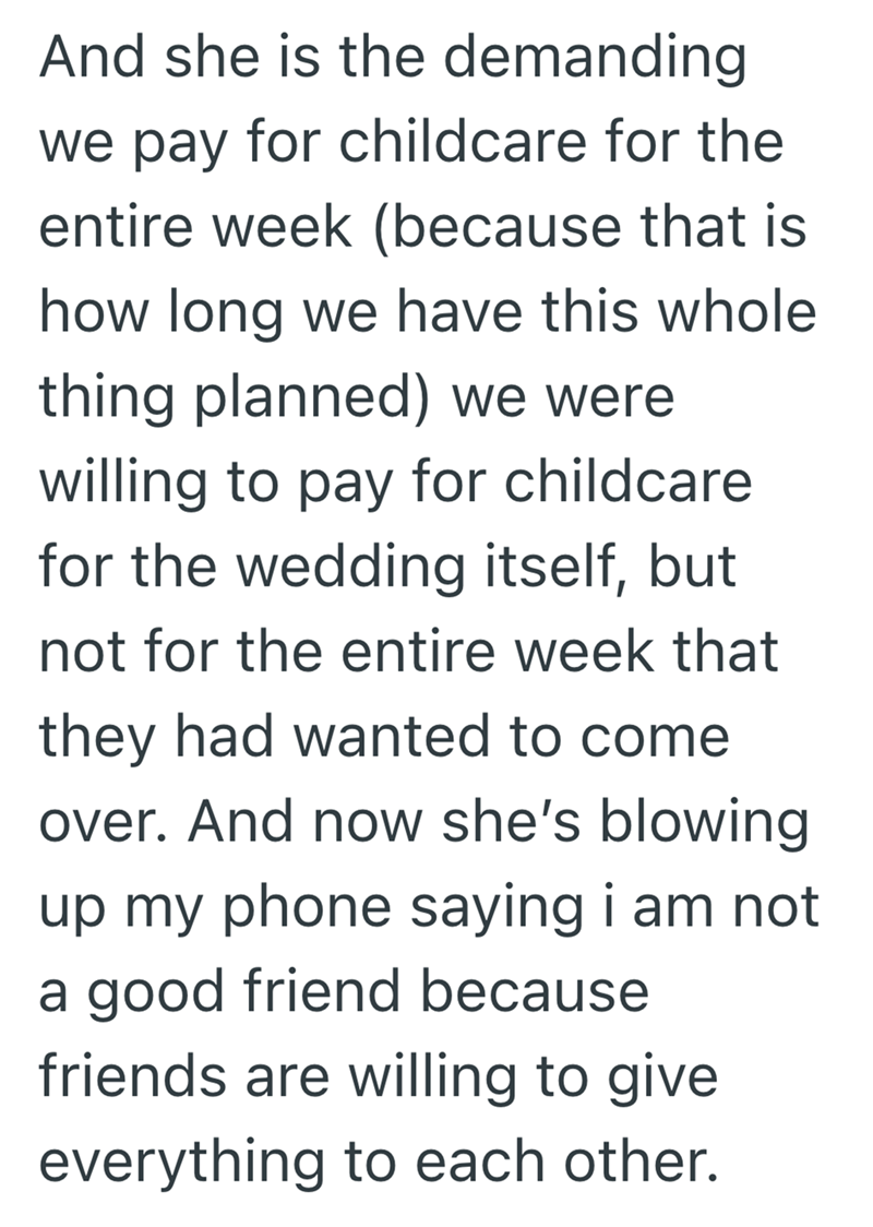 And she is the demanding we pay for childcare for the entire week (because that is how long we have this whole thing planned) we were willing to pay for childcare for the wedding itself, but not for the entire week that they had wanted to come over. And now she's blowing up my phone saying i am not a good friend because friends are willing to give everything to each other.