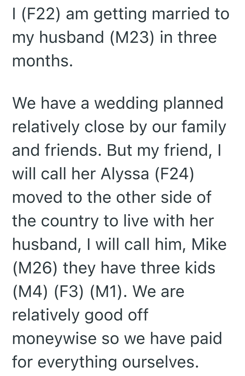1 (F22) am getting married to my husband (M23) in three months. We have a wedding planned relatively close by our family and friends. But my friend, I will call her Alyssa (F24) moved to the other side of the country to live with her husband, I will call him, Mike (M26) they have three kids (M4) (F3) (M1). We are relatively good off moneywise so we have paid for everything ourselves.