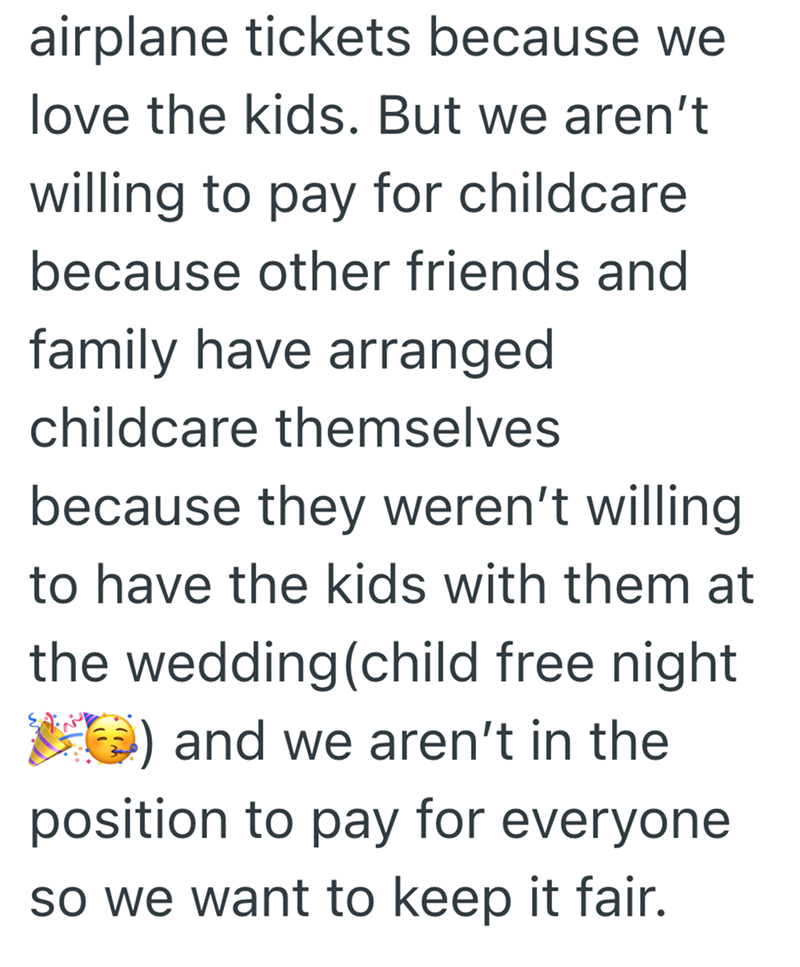 airplane tickets because we love the kids. But we aren't willing to pay for childcare because other friends and family have arranged childcare themselves because they weren't willing to have the kids with them at the wedding (child free night ) and we aren't in the position to pay for everyone. so we want to keep it fair.