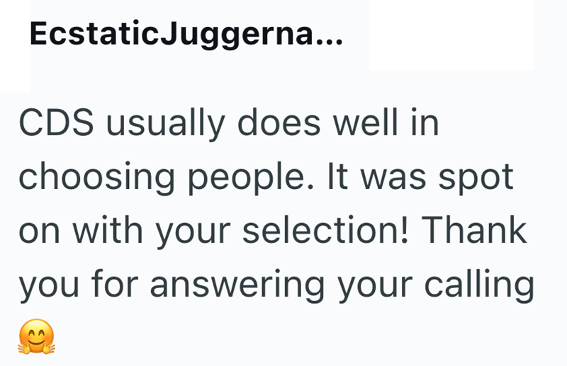 Ecstatic Juggerna... CDS usually does well in choosing people. It was spot on with your selection! Thank you for answering your calling