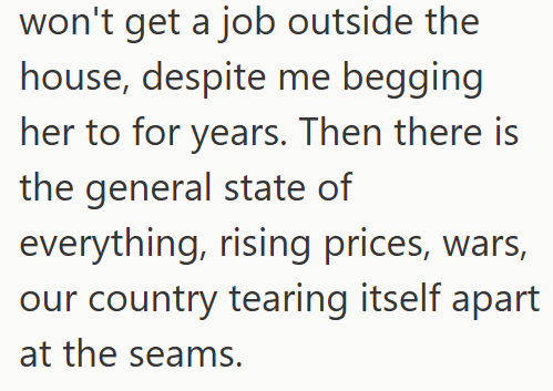 won't get a job outside the house, despite me begging her to for years. Then there is the general state of everything, rising prices, wars, our country tearing itself apart at the seams.